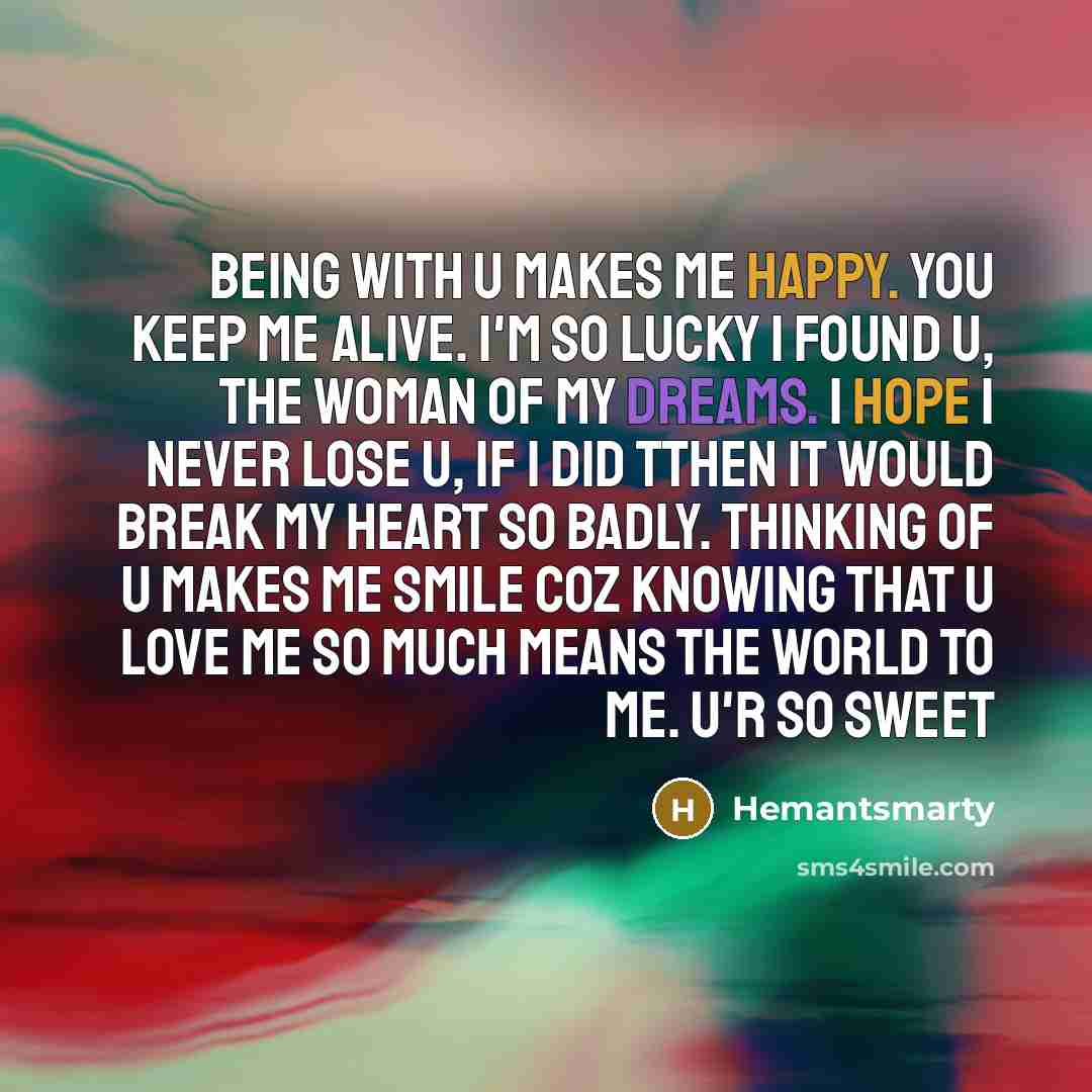 “Being with u makes me happy. You keep me alive. I'm so lucky I found u, the woman of my dreams. I hope I never lose u, if I did tthen it would break my heart so badly. Thinking of u makes me smile coz knowing that u love me so much means the world to me. u'r so sweet” quote by Hemantsmarty