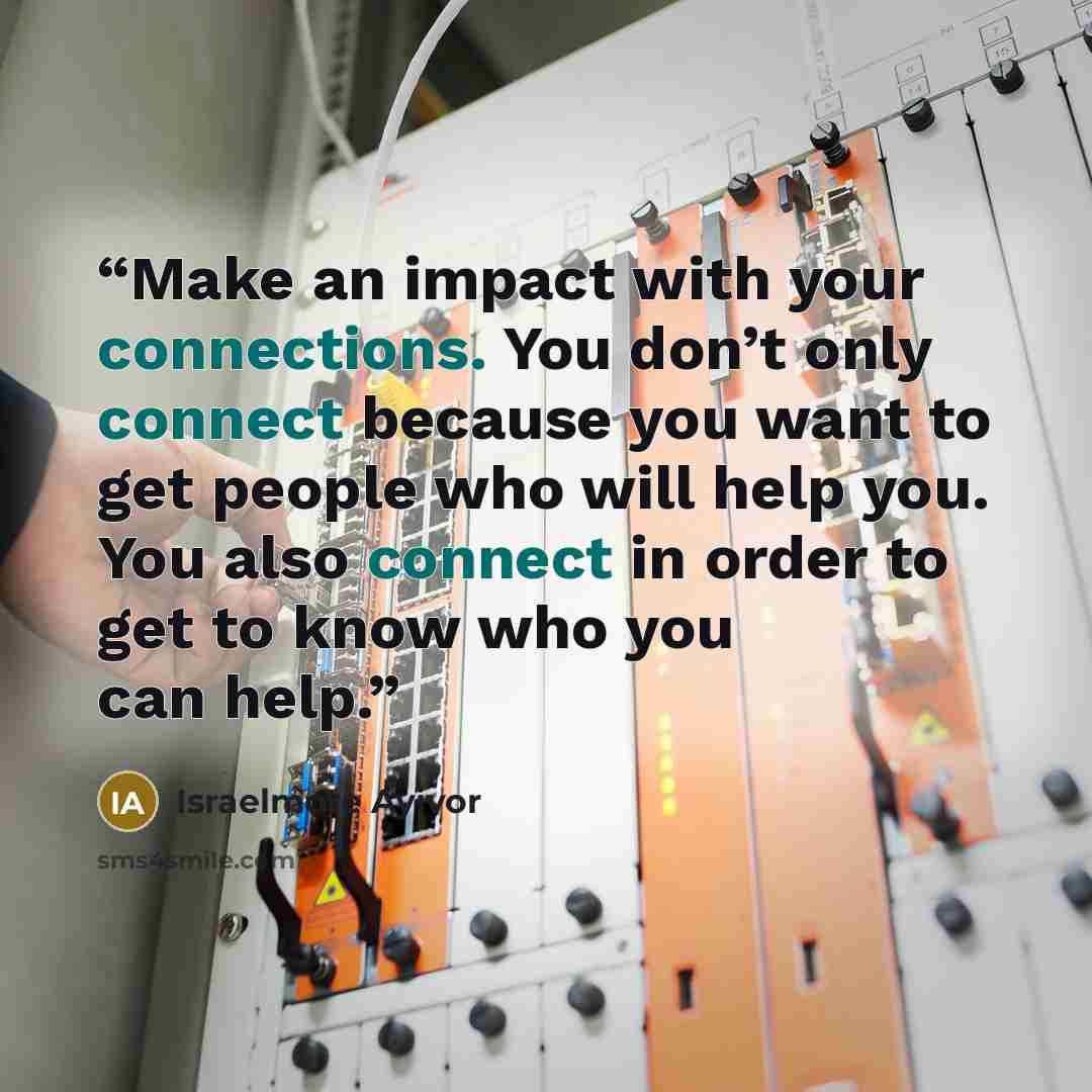 “Make an impact with your connections. You don’t only connect because you want to get people who will help you. You also connect in order to get to know who you can help.” quote by Israelmore Ayivor