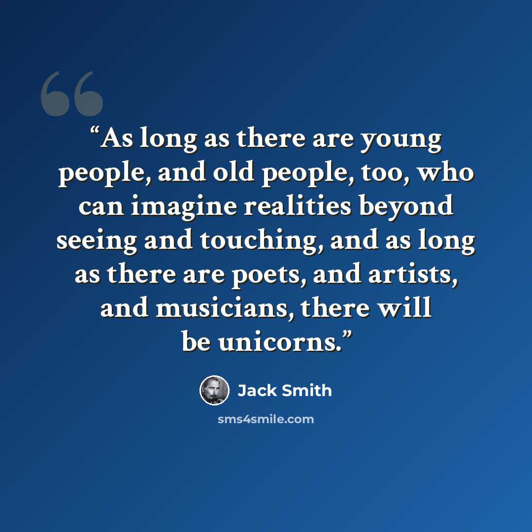 “As long as there are young people, and old people, too, who can imagine realities beyond seeing and touching, and as long as there are poets, and artists, and musicians, there will be unicorns.” quote by Jack Smith