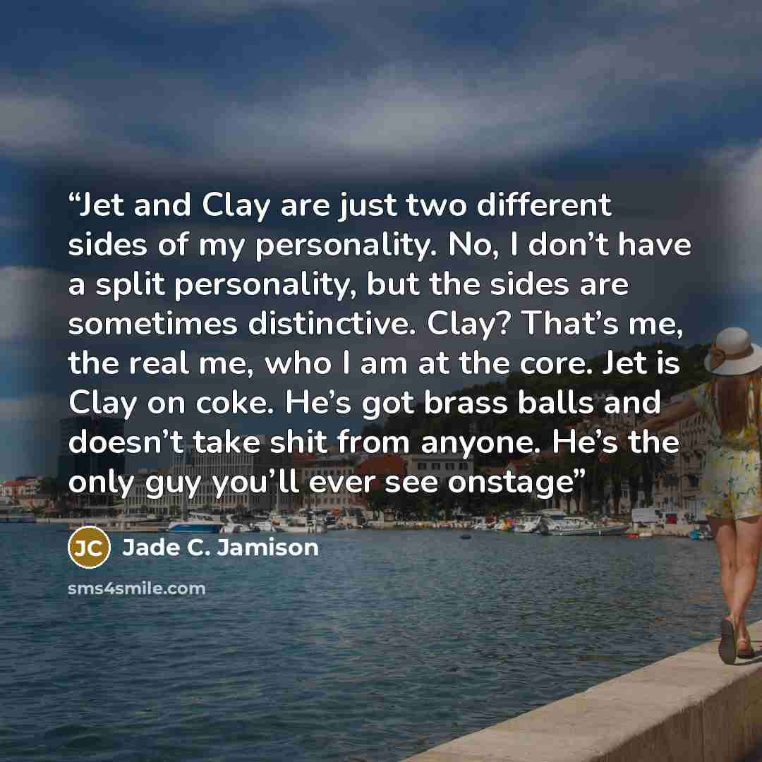 “Jet and Clay are just two different sides of my personality. No, I don’t have a split personality, but the sides are sometimes distinctive. Clay? That’s me, the real me, who I am at the core. Jet is Clay on coke. He’s got brass balls and doesn’t take shit from anyone. He’s the only guy you’ll ever…” quote by Jade C. Jamison