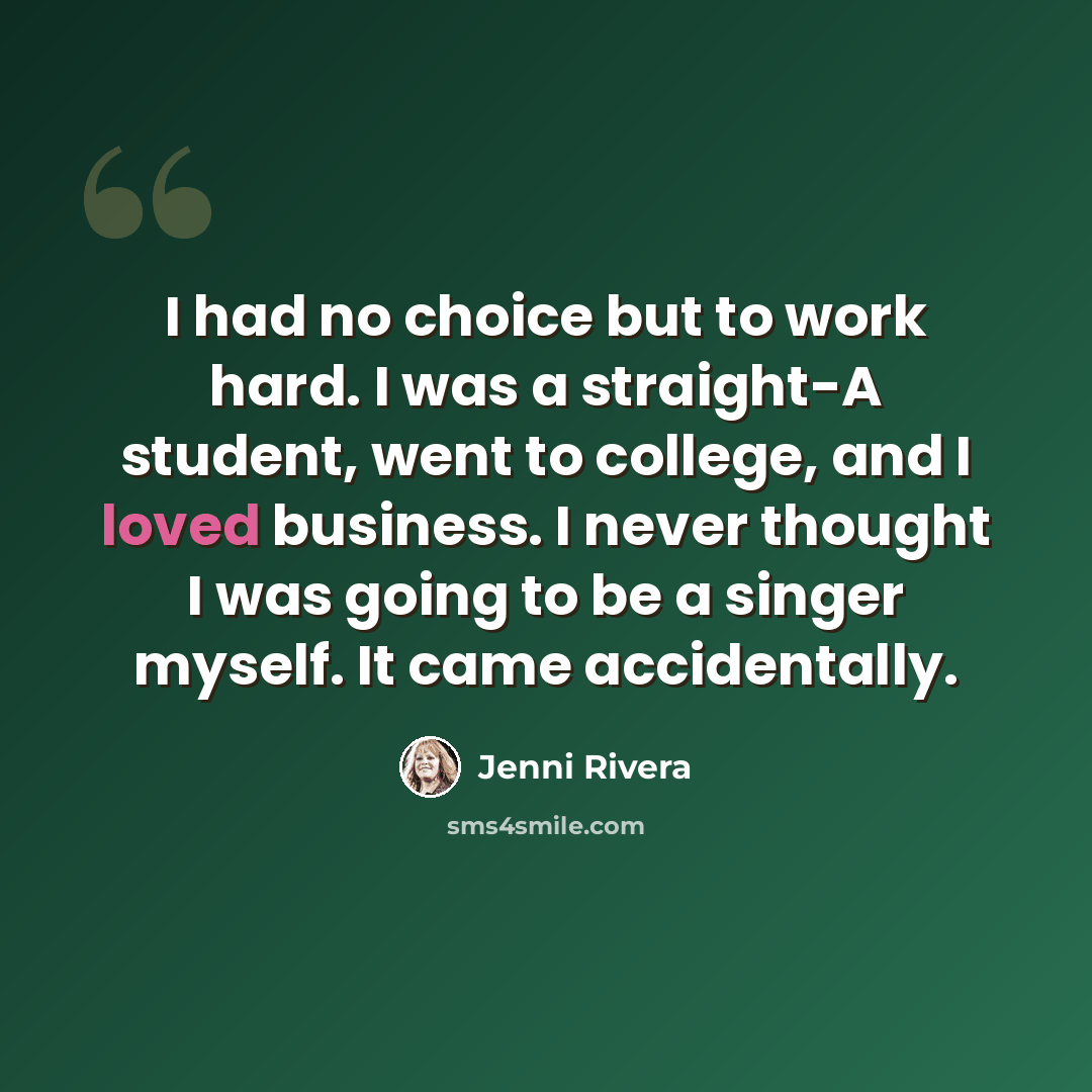 “I had no choice but to work hard. I was a straight-A student, went to college, and I loved business. I never thought I was going to be a singer myself. It came accidentally.” quote by Jenni Rivera