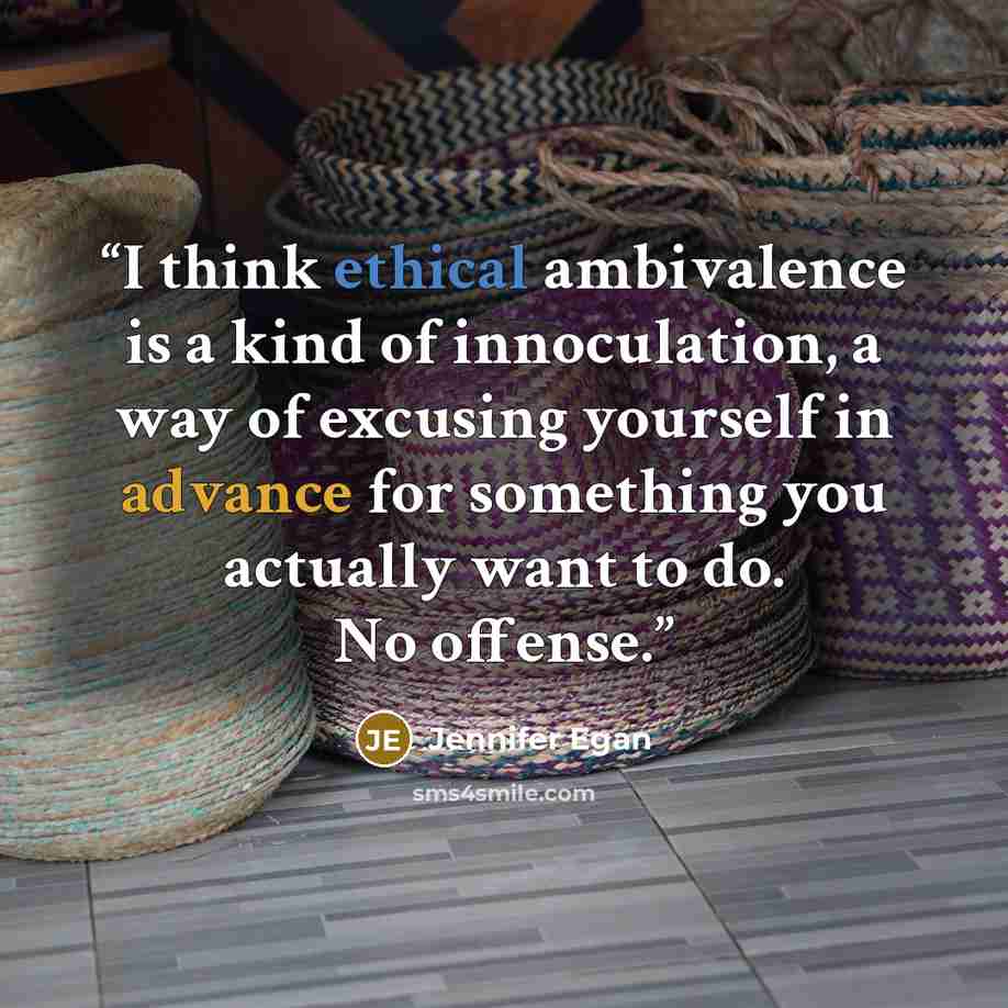 “I think ethical ambivalence is a kind of innoculation, a way of excusing yourself in advance for something you actually want to do. No offense.” quote by Jennifer Egan