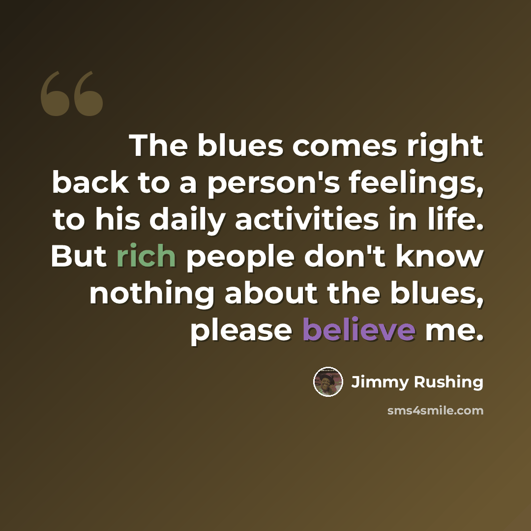 “The blues comes right back to a person's feelings, to his daily activities in life. But rich people don't know nothing about the blues, please believe me.” quote by Jimmy Rushing