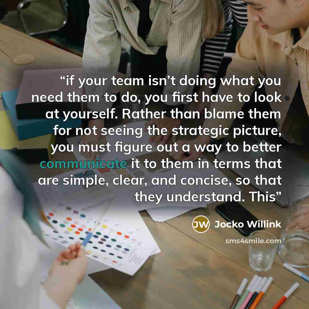 “if your team isn’t doing what you need them to do, you first have to look at yourself. Rather than blame them for not seeing the strategic picture, you must figure out a way to better communicate it to them in terms that are simple, clear, and concise, so that they understand. This” quote by Jocko Willink