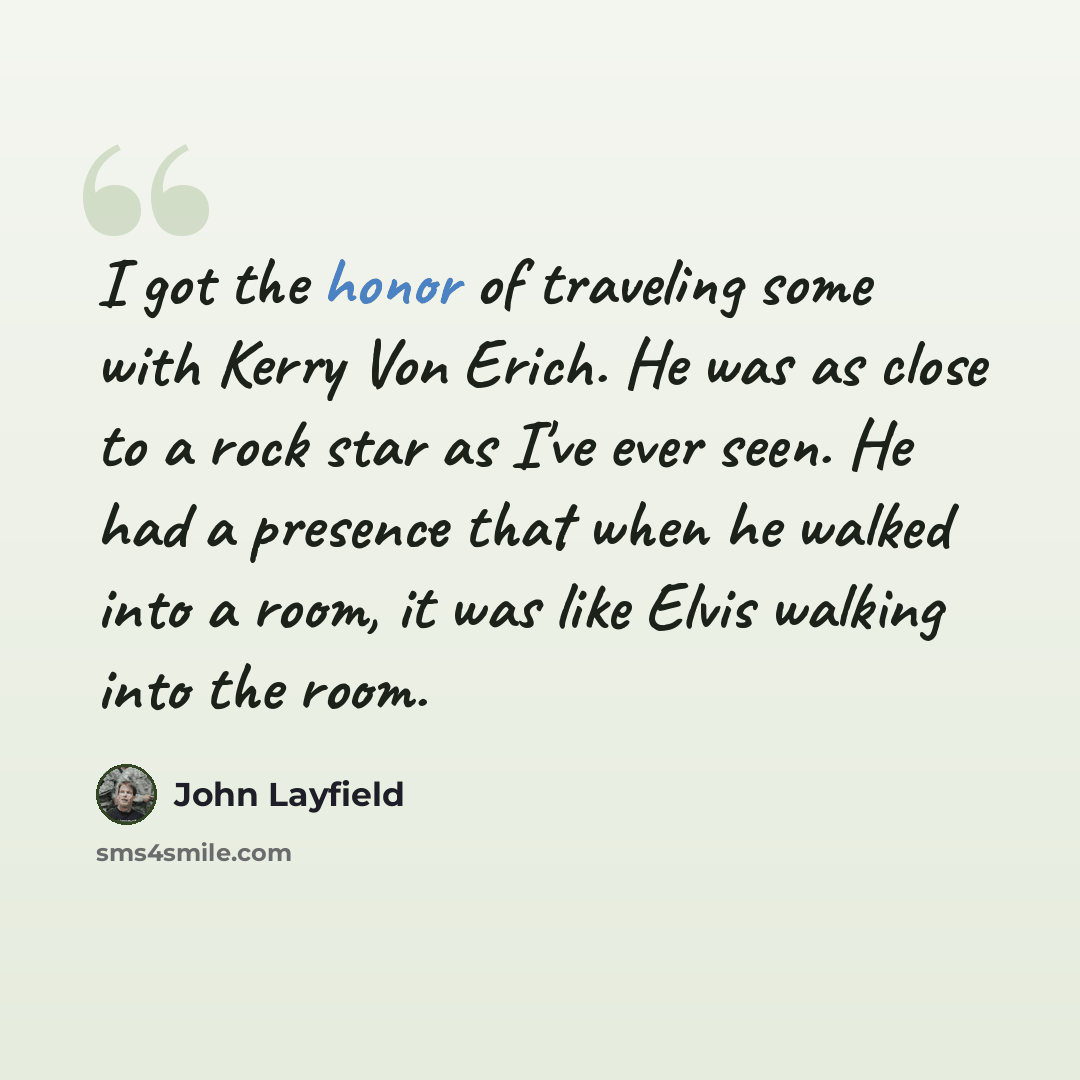 “I got the honor of traveling some with Kerry Von Erich. He was as close to a rock star as I've ever seen. He had a presence that when he walked into a room, it was like Elvis walking into the room.” quote by John Layfield