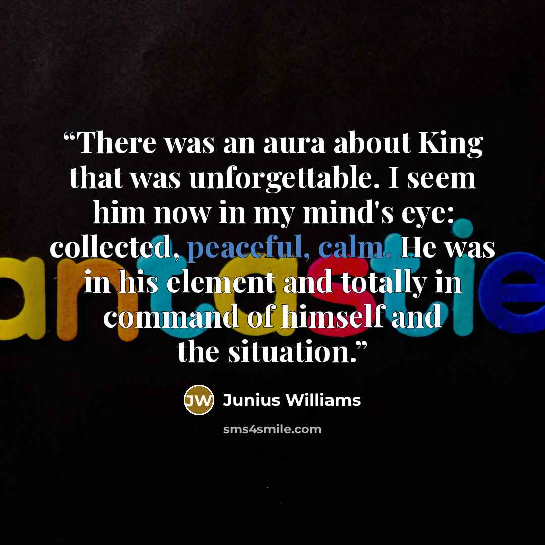 “There was an aura about King that was unforgettable. I seem him now in my mind's eye: collected, peaceful, calm. He was in his element and totally in command of himself and the situation.” quote by Junius Williams