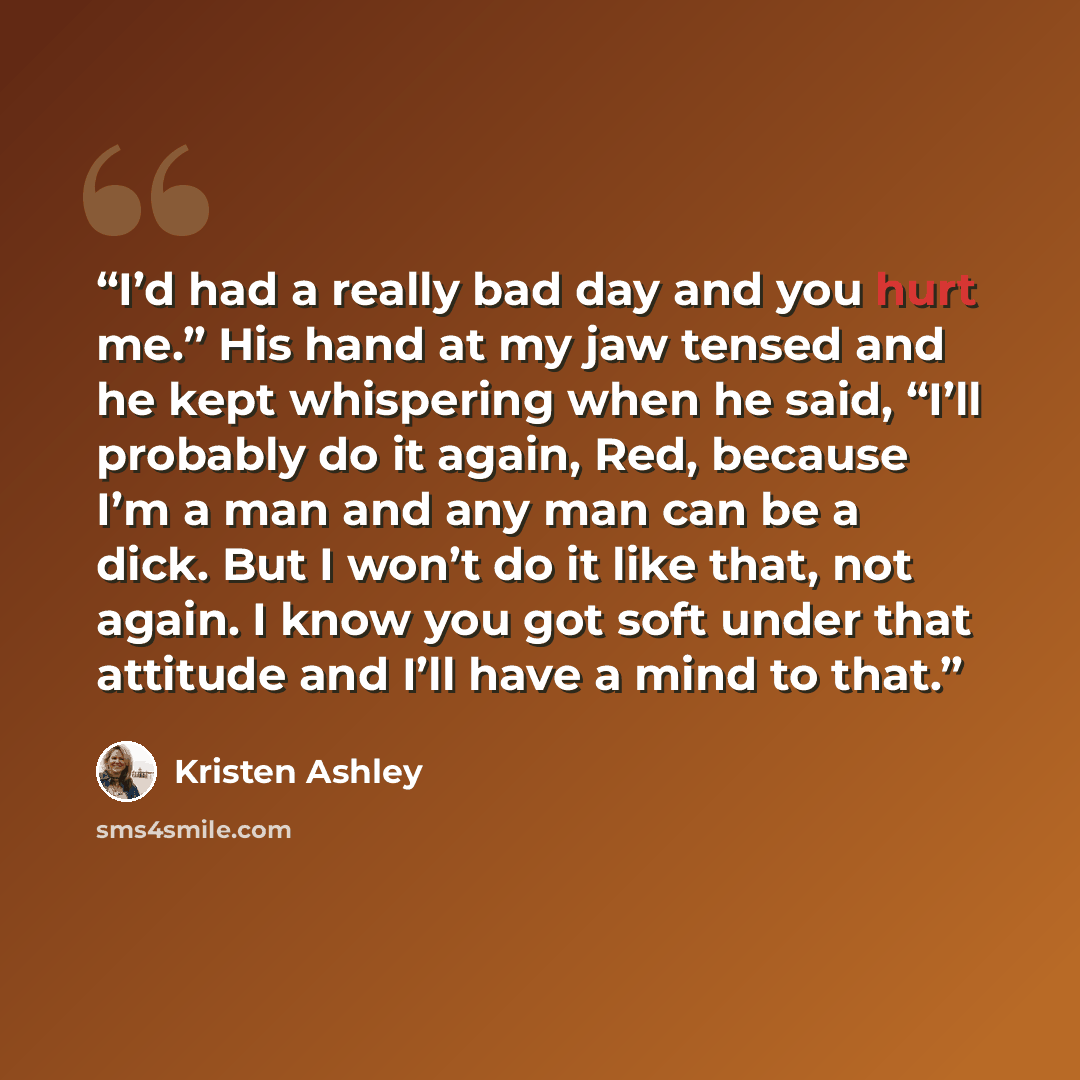 “I’d had a really bad day and you hurt me.” His hand at my jaw tensed and he kept whispering when he said, “I’ll probably do it again, Red, because I’m a man and any man can be a dick. But I won’t do it like that, not again. I know you got soft under that attitude and I’ll have a mind to that.” quote by Kristen Ashley