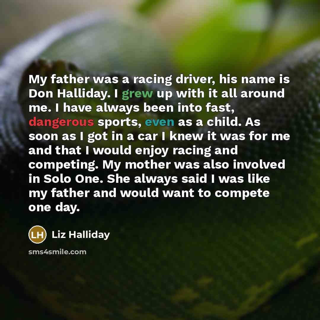 “My father was a racing driver, his name is Don Halliday. I grew up with it all around me. I have always been into fast, dangerous sports, even as a child. As soon as I got in a car I knew it was for me and that I would enjoy racing and competing. My mother was also involved in Solo One. She always…” quote by Liz Halliday