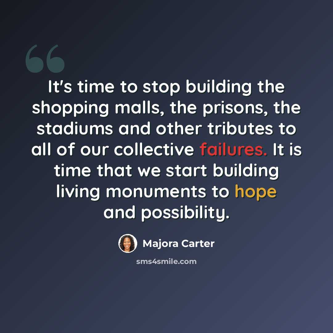 “It's time to stop building the shopping malls, the prisons, the stadiums and other tributes to all of our collective failures. It is time that we start building living monuments to hope and possibility.” quote by Majora Carter