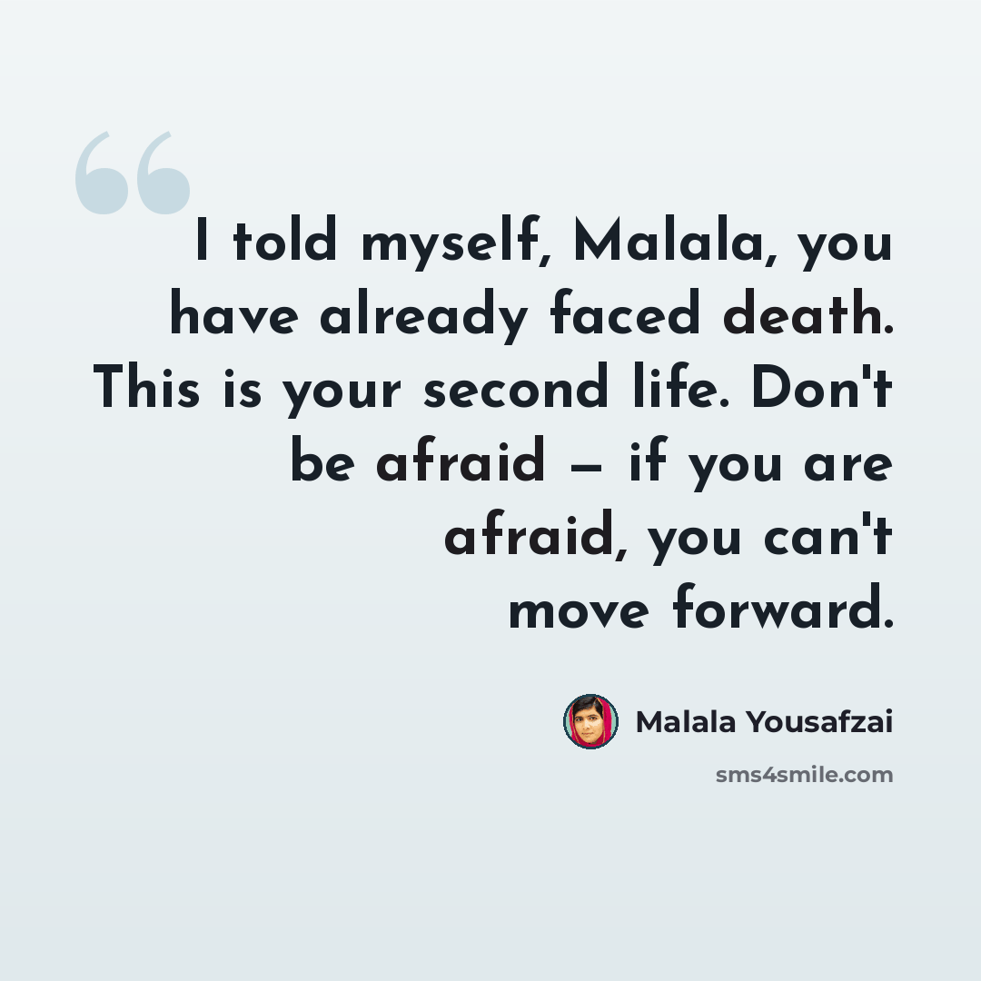 “I told myself, Malala, you have already faced death. This is your second life. Don't be afraid — if you are afraid, you can't move forward.” quote by Malala Yousafzai