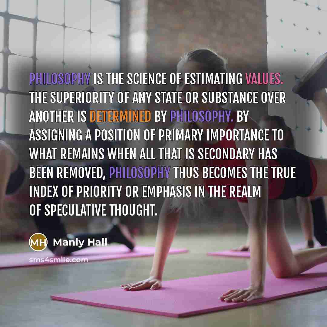 “Philosophy is the science of estimating values. The superiority of any state or substance over another is determined by philosophy. By assigning a position of primary importance to what remains when all that is secondary has been removed, philosophy thus becomes the true index of priority or…” quote by Manly Hall