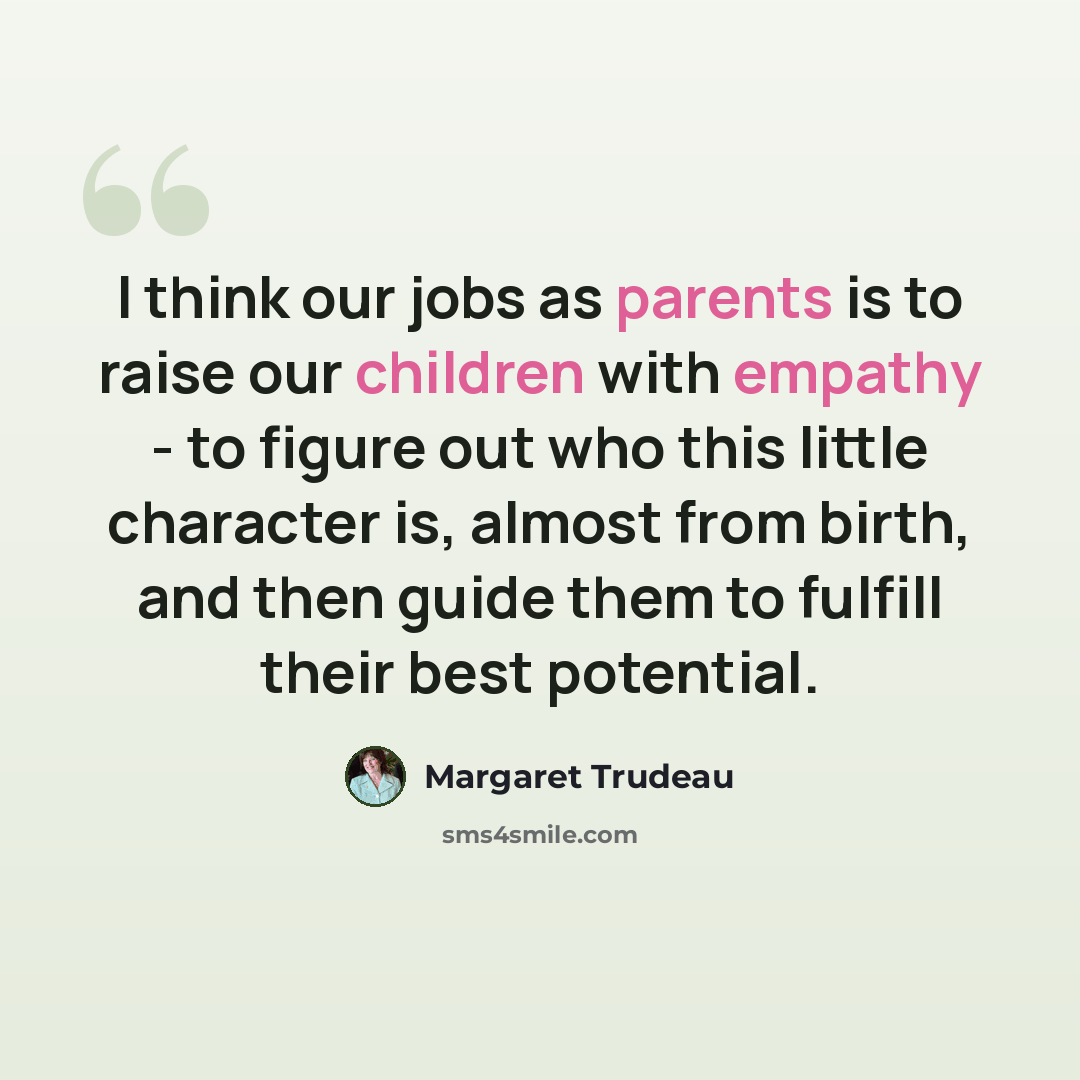 “I think our jobs as parents is to raise our children with empathy - to figure out who this little character is, almost from birth, and then guide them to fulfill their best potential.” quote by Margaret Trudeau