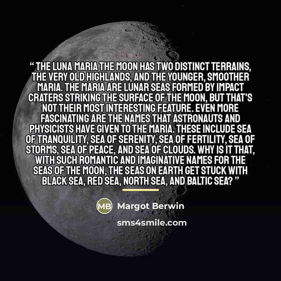 “The Luna Maria The moon has two distinct terrains, the very old highlands, and the younger, smoother maria. The maria are lunar seas formed by impact craters striking the surface of the moon, but that's not their most interesting feature. Even more fascinating are the names that astronauts and…” quote by Margot Berwin