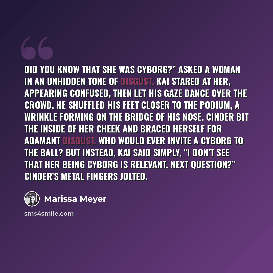 “Did you know that she was cyborg?” asked a woman in an unhidden tone of disgust. Kai stared at her, appearing confused, then let his gaze dance over the crowd. He shuffled his feet closer to the podium, a wrinkle forming on the bridge of his nose. Cinder bit the inside of her cheek and braced…” quote by Marissa Meyer