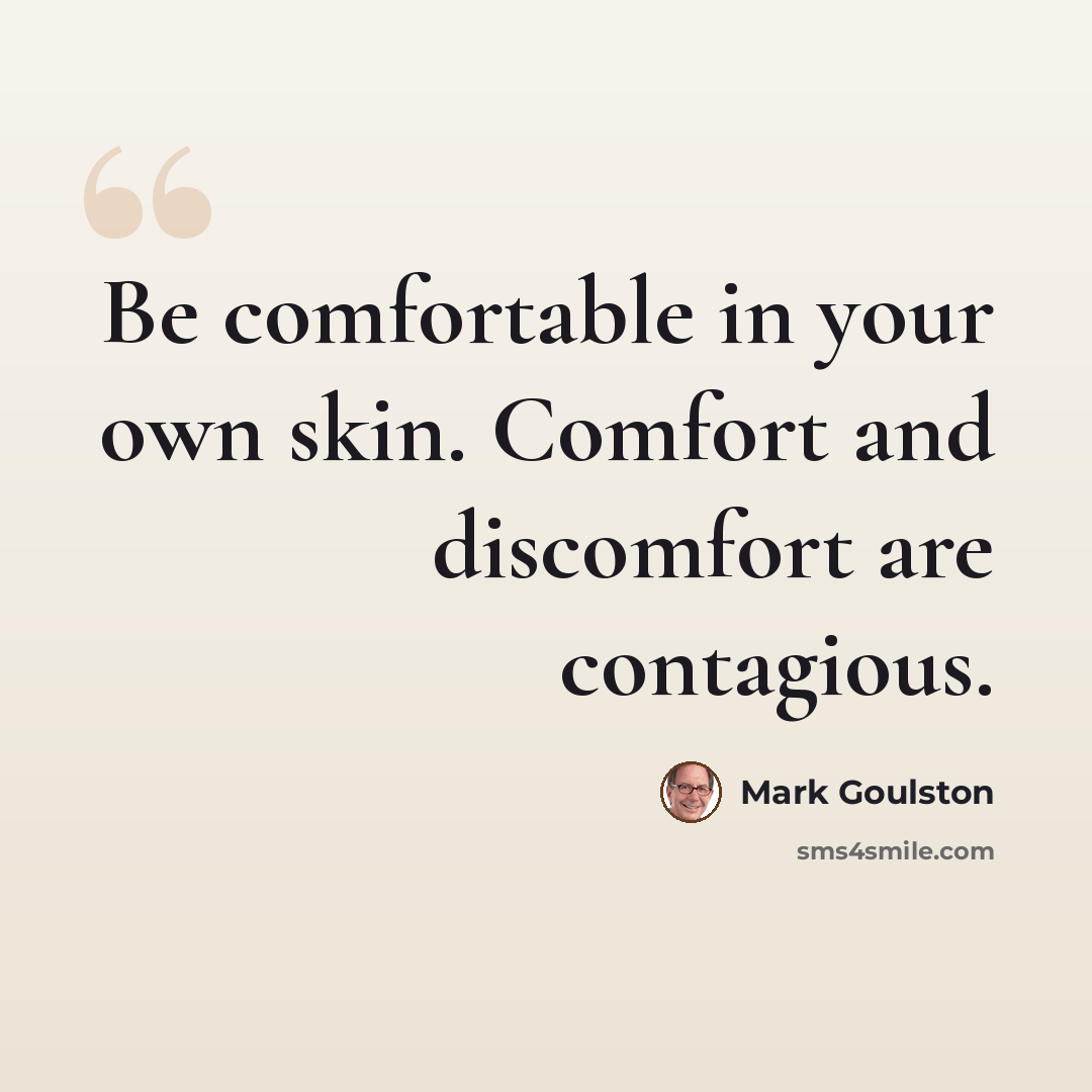 “Be comfortable in your own skin. Comfort and discomfort are contagious.” quote by Mark Goulston
