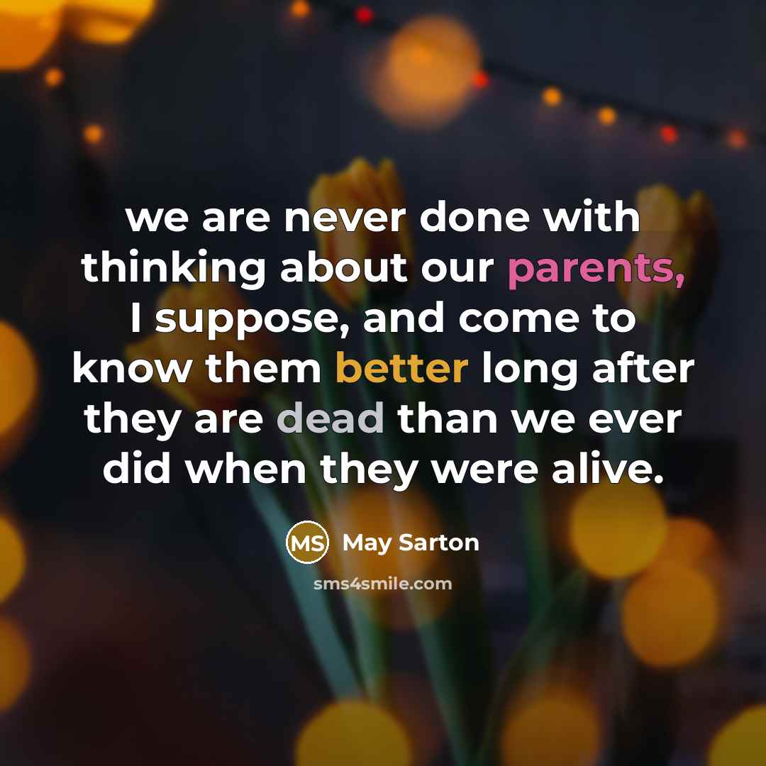 “we are never done with thinking about our parents, I suppose, and come to know them better long after they are dead than we ever did when they were alive.” quote by May Sarton