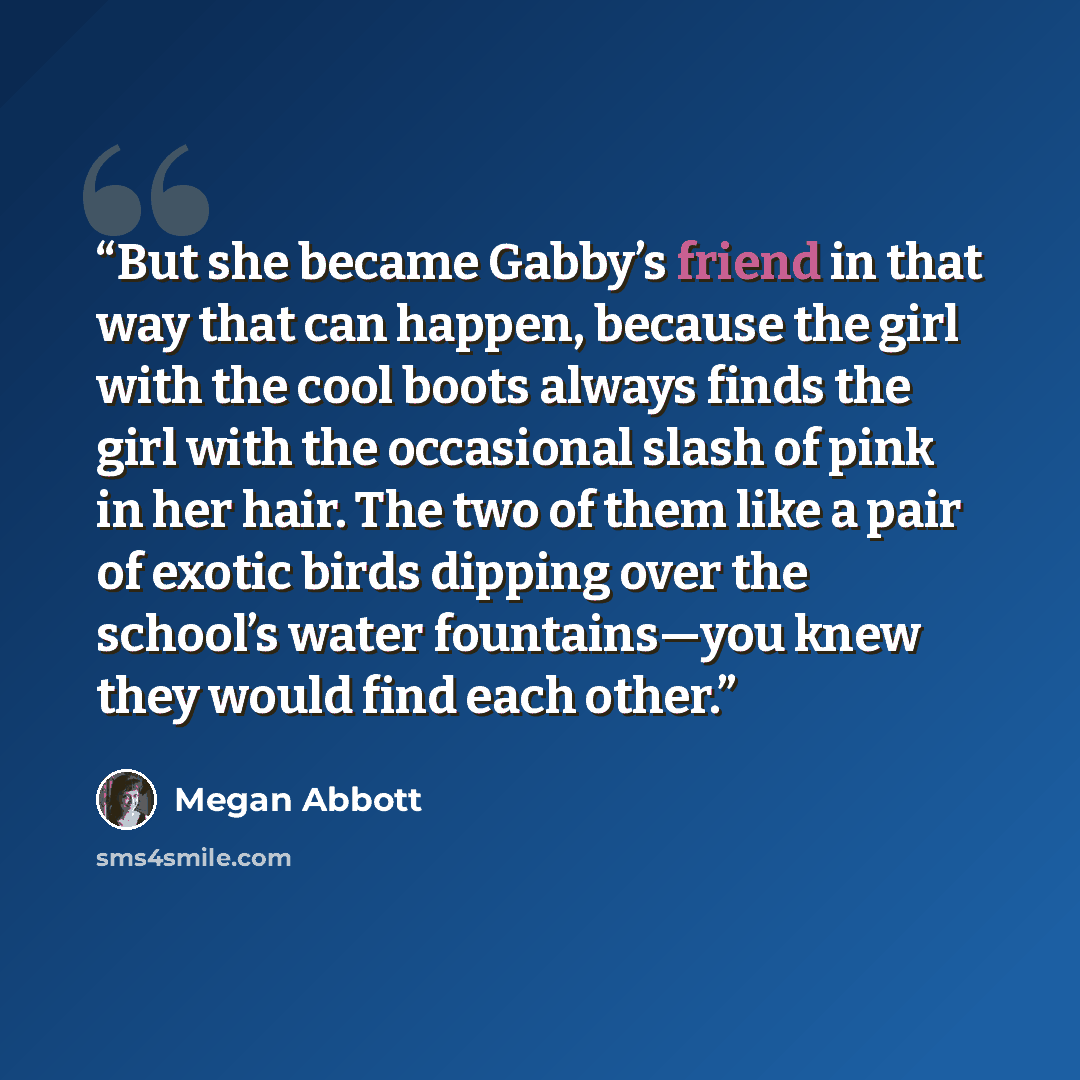 “But she became Gabby’s friend in that way that can happen, because the girl with the cool boots always finds the girl with the occasional slash of pink in her hair. The two of them like a pair of exotic birds dipping over the school’s water fountains—you knew they would find each other.” quote by Megan Abbott