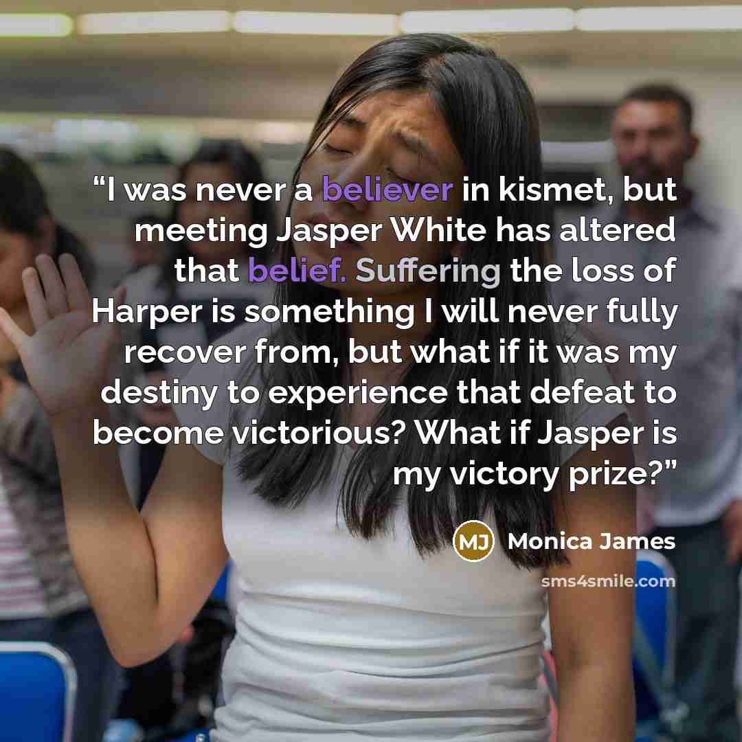 “I was never a believer in kismet, but meeting Jasper White has altered that belief. Suffering the loss of Harper is something I will never fully recover from, but what if it was my destiny to experience that defeat to become victorious? What if Jasper is my victory prize?” quote by Monica James