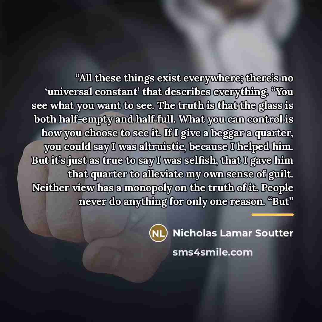 “All these things exist everywhere; there’s no ‘universal constant’ that describes everything. “You see what you want to see. The truth is that the glass is both half-empty and half full. What you can control is how you choose to see it. If I give a beggar a quarter, you could say I was altruistic…” quote by Nicholas Lamar Soutter