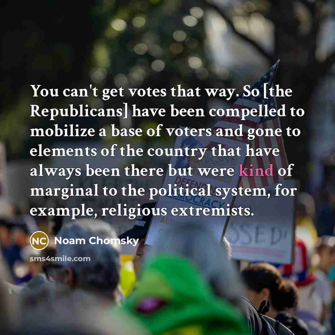 “You can't get votes that way. So [the Republicans] have been compelled to mobilize a base of voters and gone to elements of the country that have always been there but were kind of marginal to the political system, for example, religious extremists.” quote by Noam Chomsky