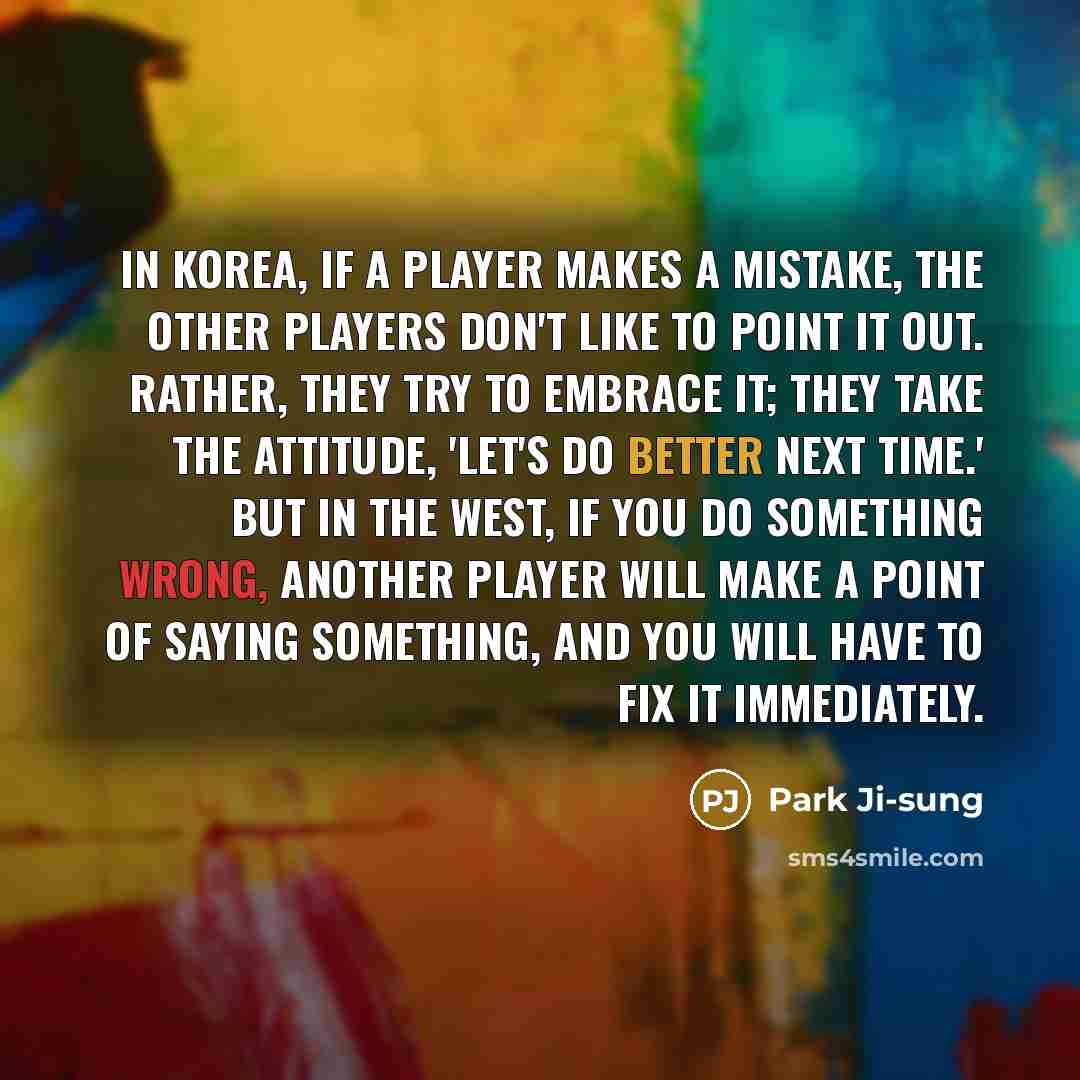 “In Korea, if a player makes a mistake, the other players don't like to point it out. Rather, they try to embrace it; they take the attitude, 'Let's do better next time.' But in the West, if you do something wrong, another player will make a point of saying something, and you will have to fix it…” quote by Park Ji-sung