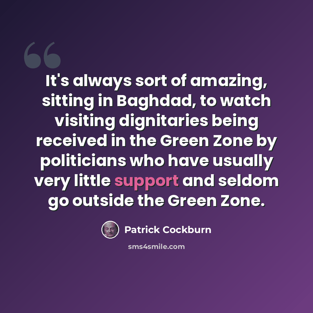 “It's always sort of amazing, sitting in Baghdad, to watch visiting dignitaries being received in the Green Zone by politicians who have usually very little support and seldom go outside the Green Zone.” quote by Patrick Cockburn