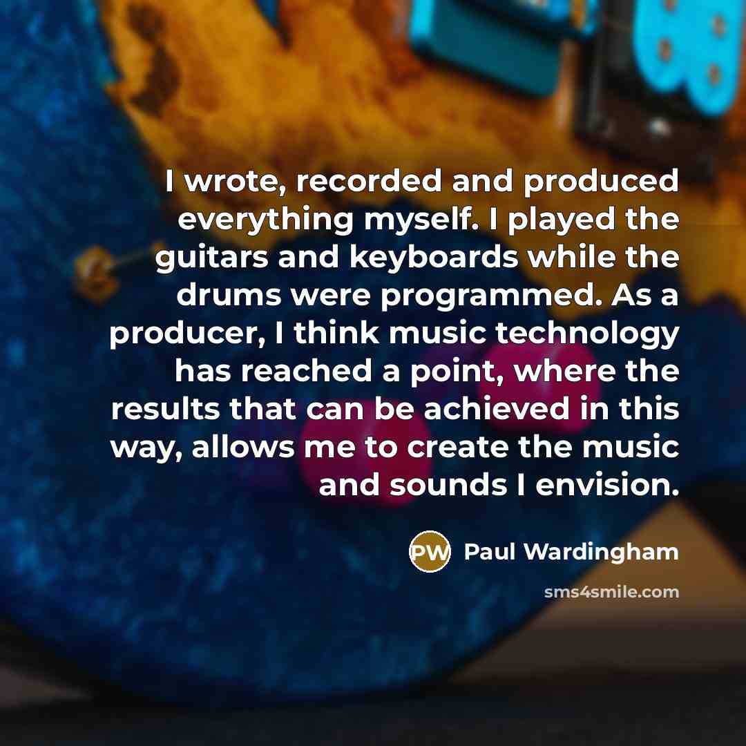 “I wrote, recorded and produced everything myself. I played the guitars and keyboards while the drums were programmed. As a producer, I think music technology has reached a point, where the results that can be achieved in this way, allows me to create the music and sounds I envision.” quote by Paul Wardingham