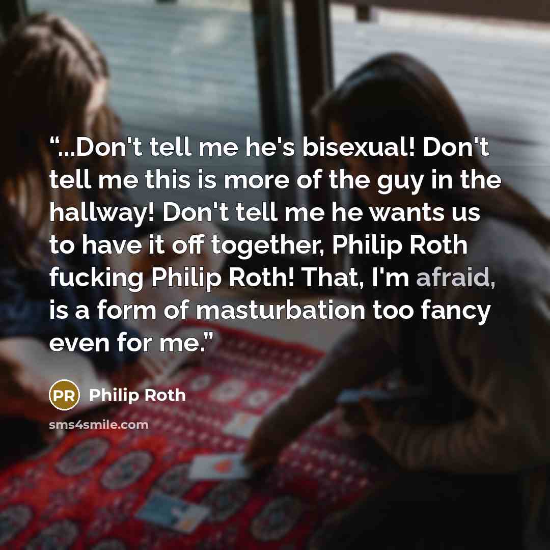 “...Don't tell me he's bisexual! Don't tell me this is more of the guy in the hallway! Don't tell me he wants us to have it off together, Philip Roth fucking Philip Roth! That, I'm afraid, is a form of masturbation too fancy even for me.” quote by Philip Roth