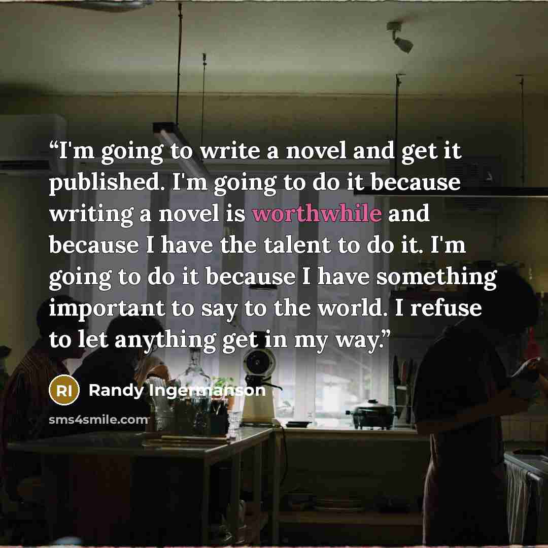 “I'm going to write a novel and get it published. I'm going to do it because writing a novel is worthwhile and because I have the talent to do it. I'm going to do it because I have something important to say to the world. I refuse to let anything get in my way.” quote by Randy Ingermanson
