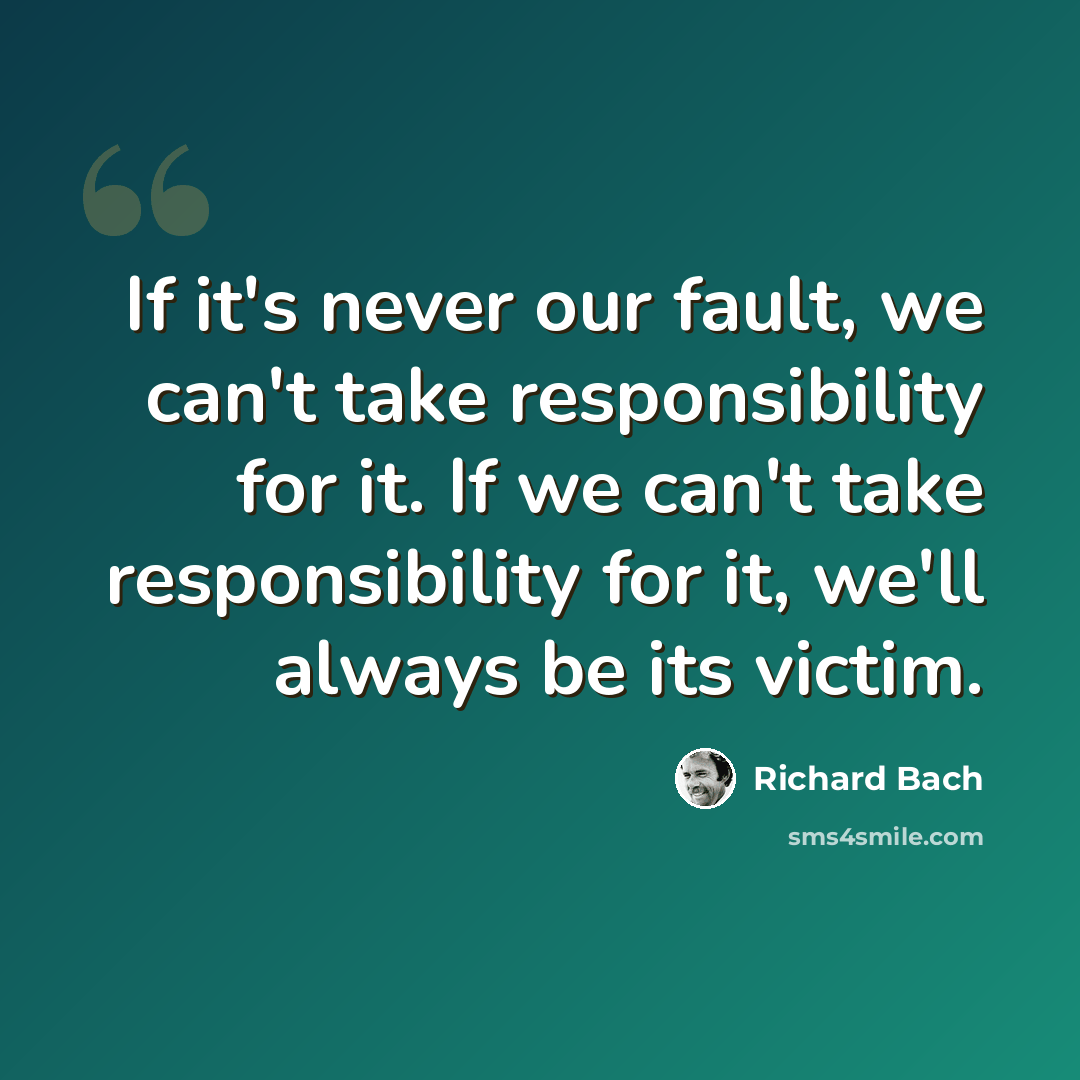 “If it's never our fault, we can't take responsibility for it. If we can't take responsibility for it, we'll always be its victim.” quote by Richard Bach