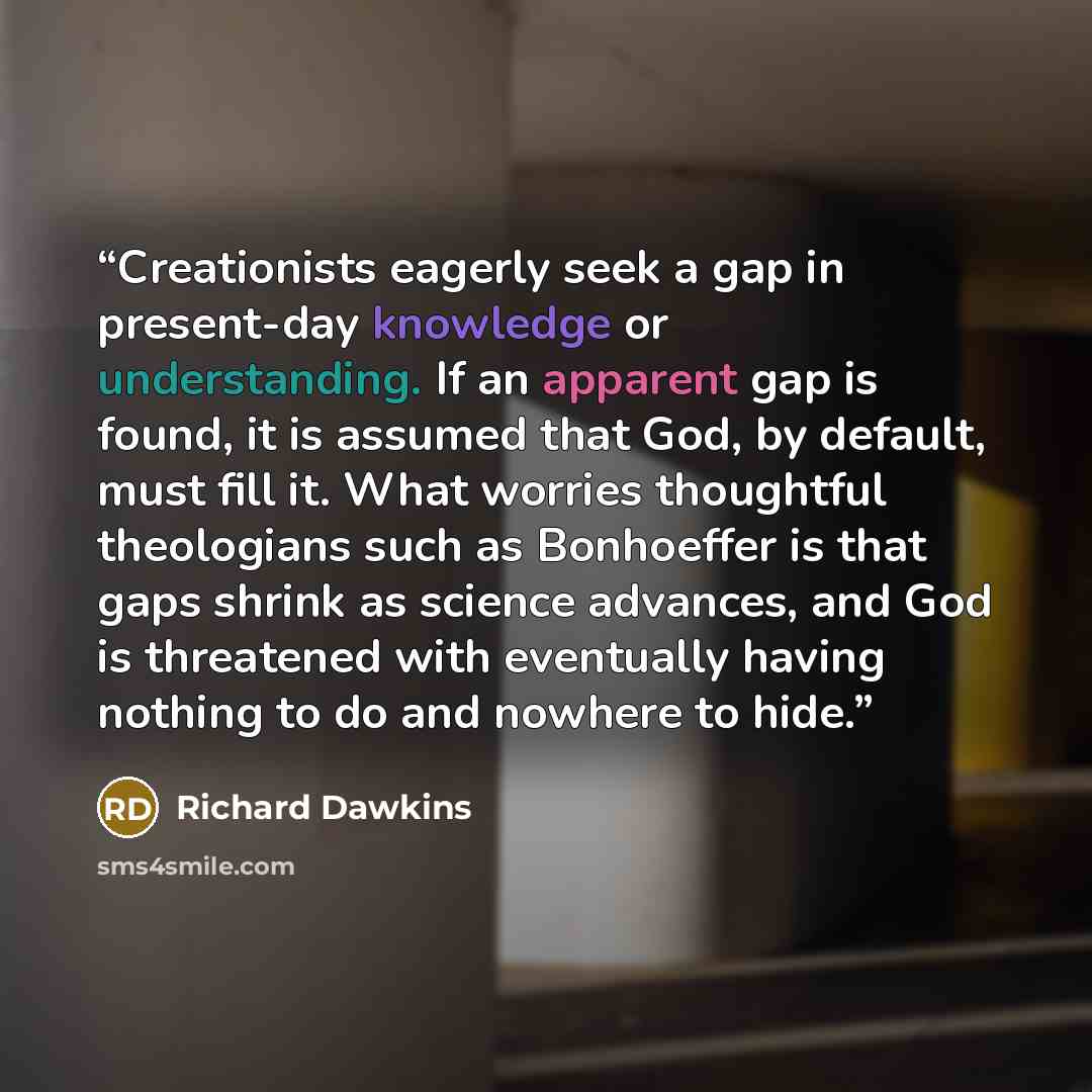 “Creationists eagerly seek a gap in present-day knowledge or understanding. If an apparent gap is found, it is assumed that God, by default, must fill it. What worries thoughtful theologians such as Bonhoeffer is that gaps shrink as science advances, and God is threatened with eventually having…” quote by Richard Dawkins