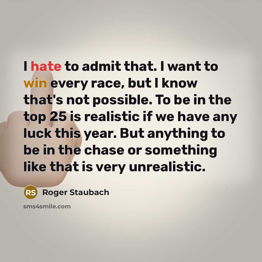 “I hate to admit that. I want to win every race, but I know that's not possible. To be in the top 25 is realistic if we have any luck this year. But anything to be in the chase or something like that is very unrealistic.” quote by Roger Staubach