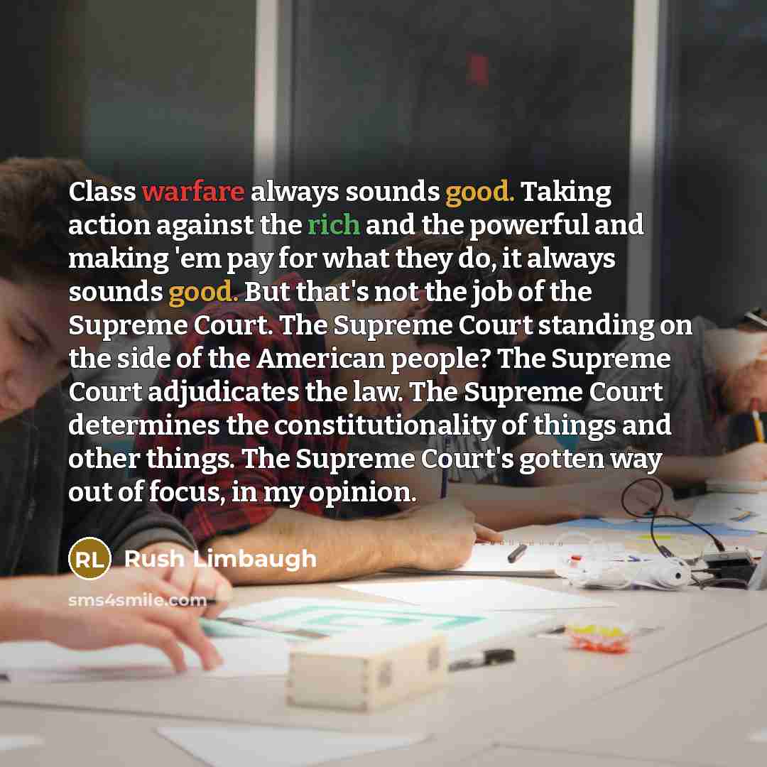 “Class warfare always sounds good. Taking action against the rich and the powerful and making 'em pay for what they do, it always sounds good. But that's not the job of the Supreme Court. The Supreme Court standing on the side of the American people? The Supreme Court adjudicates the law. The…” quote by Rush Limbaugh
