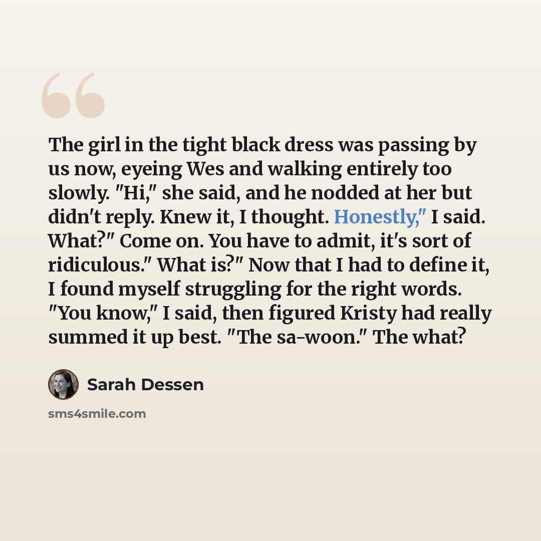 “The girl in the tight black dress was passing by us now, eyeing Wes and walking entirely too slowly. "Hi," she said, and he nodded at her but didn't reply. Knew it, I thought. Honestly," I said. What?" Come on. You have to admit, it's sort of ridiculous." What is?" Now that I had to define it, I…” quote by Sarah Dessen