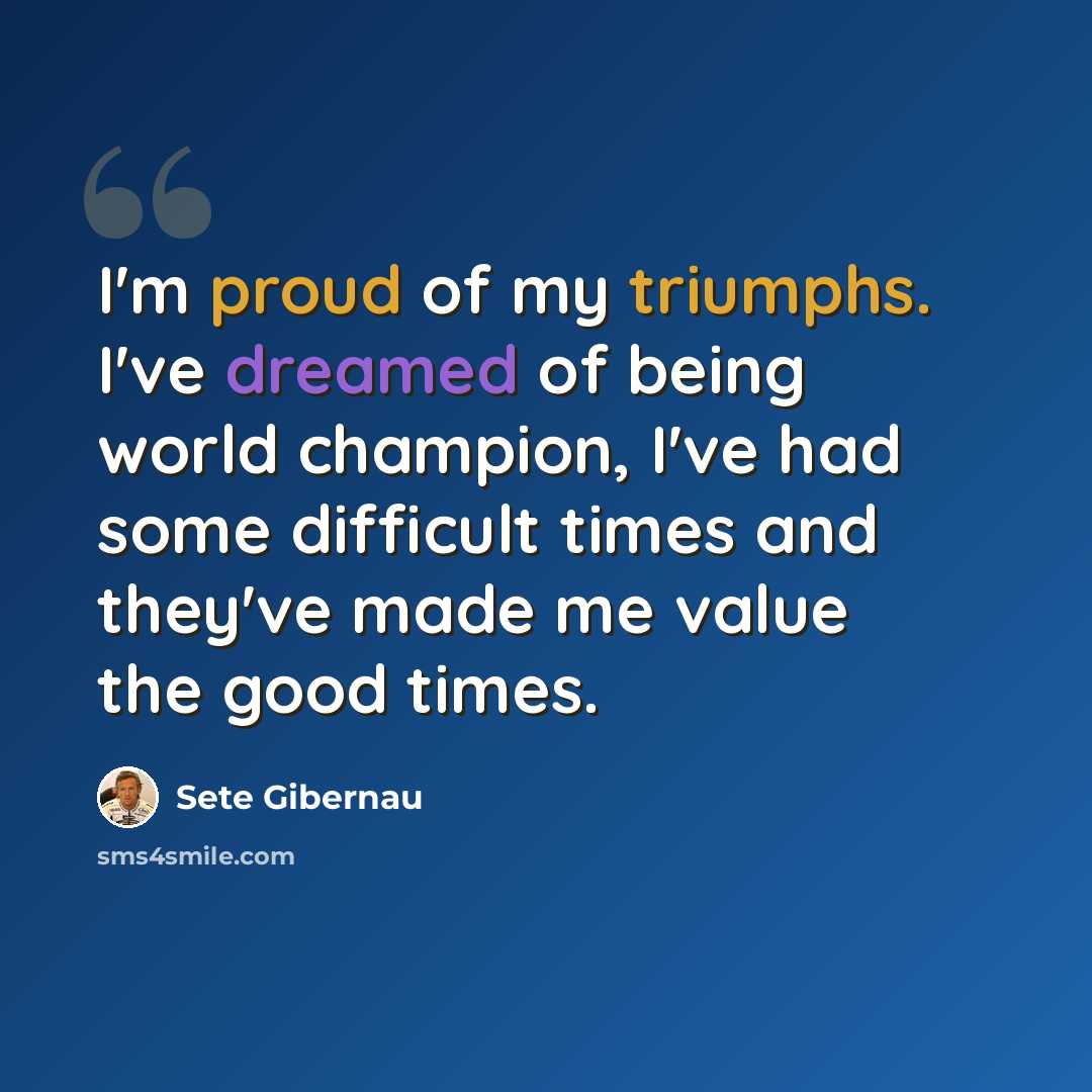 “I'm proud of my triumphs. I've dreamed of being world champion, I've had some difficult times and they've made me value the good times.” quote by Sete Gibernau