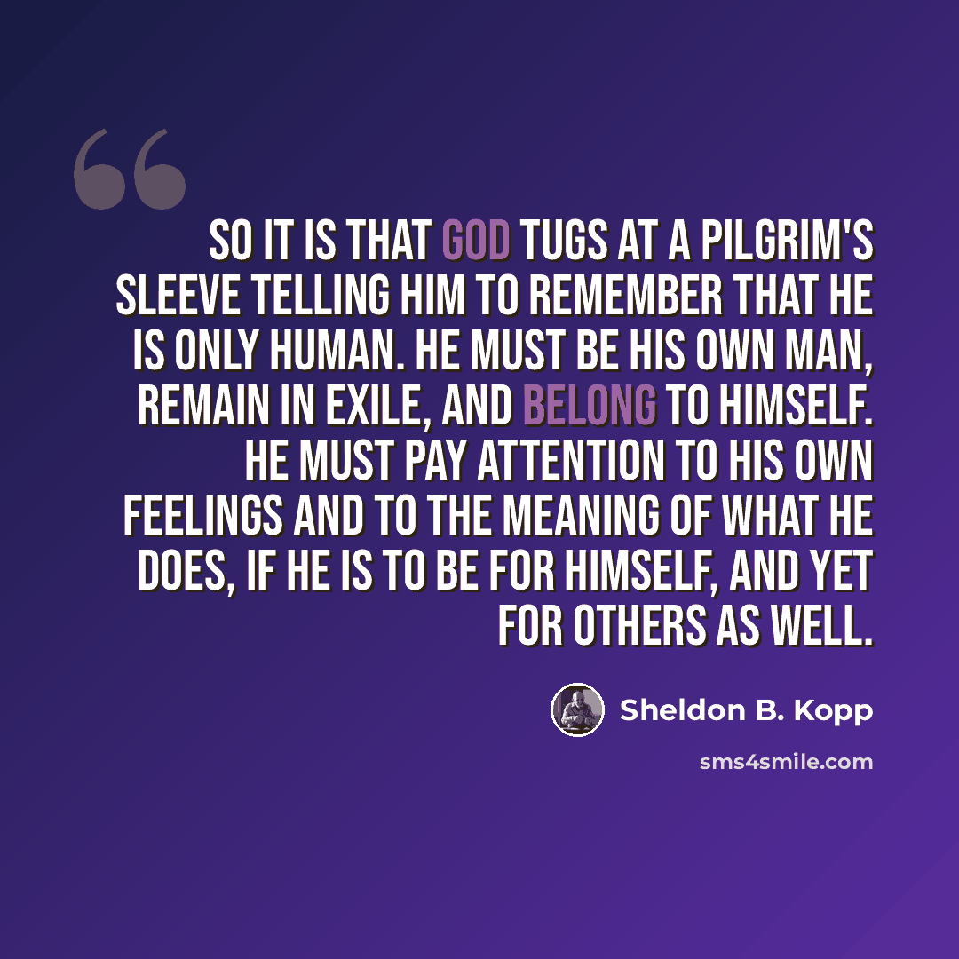 “So it is that God tugs at a pilgrim's sleeve telling him to remember that he is only human. He must be his own man, remain in exile, and belong to himself. He must pay attention to his own feelings and to the meaning of what he does, if he is to be for himself, and yet for others as well.” quote by Sheldon B. Kopp