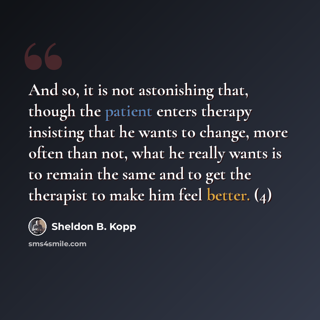 “And so, it is not astonishing that, though the patient enters therapy insisting that he wants to change, more often than not, what he really wants is to remain the same and to get the therapist to make him feel better. (4)” quote by Sheldon B. Kopp