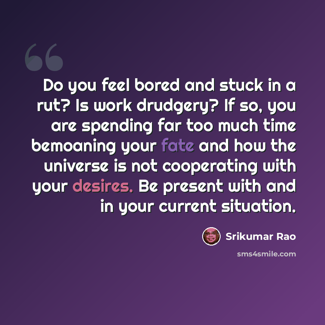 “Do you feel bored and stuck in a rut? Is work drudgery? If so, you are spending far too much time bemoaning your fate and how the universe is not cooperating with your desires. Be present with and in your current situation.” quote by Srikumar Rao