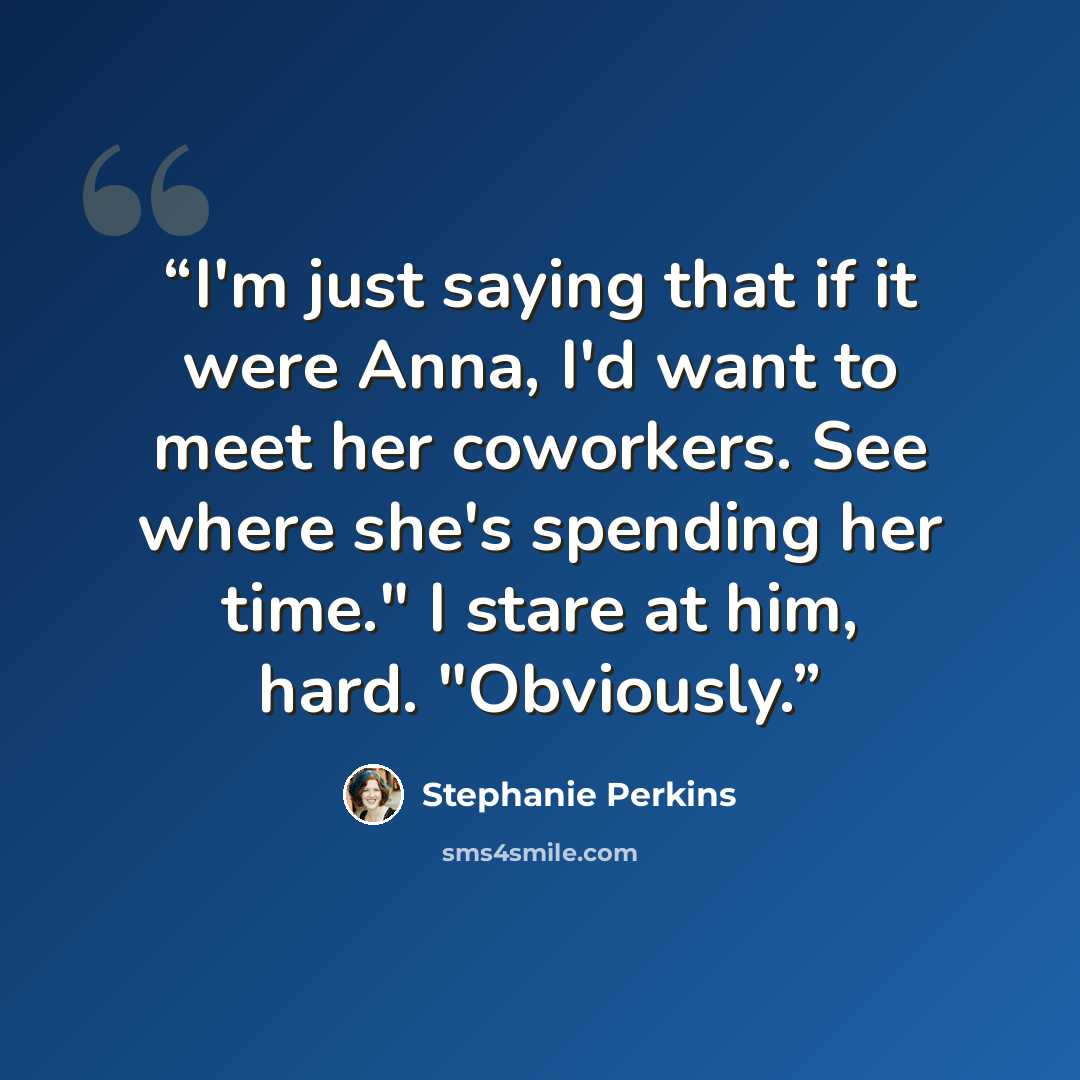 “I'm just saying that if it were Anna, I'd want to meet her coworkers. See where she's spending her time." I stare at him, hard. "Obviously.” quote by Stephanie Perkins