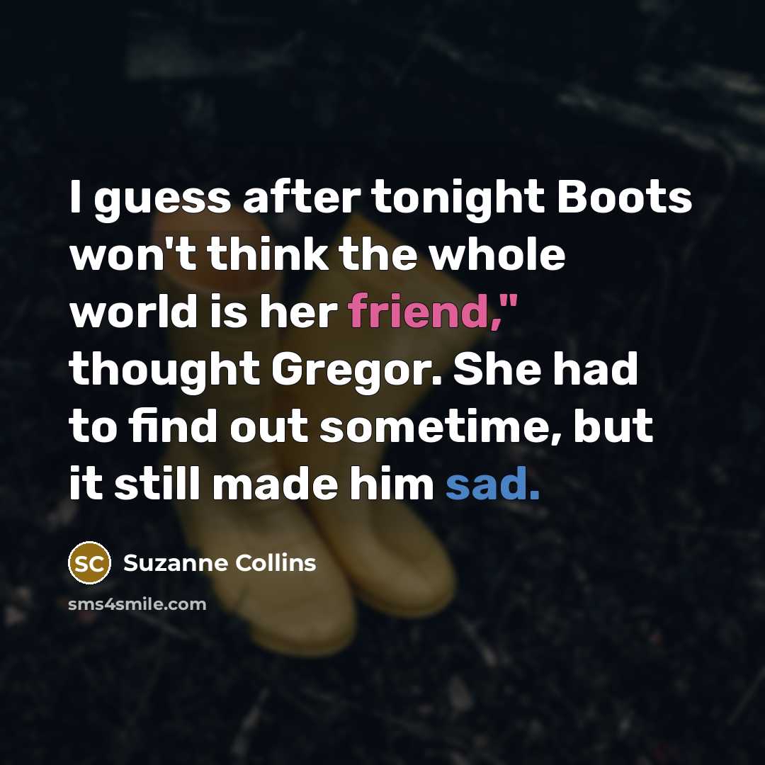“I guess after tonight Boots won't think the whole world is her friend," thought Gregor. She had to find out sometime, but it still made him sad.” quote by Suzanne Collins