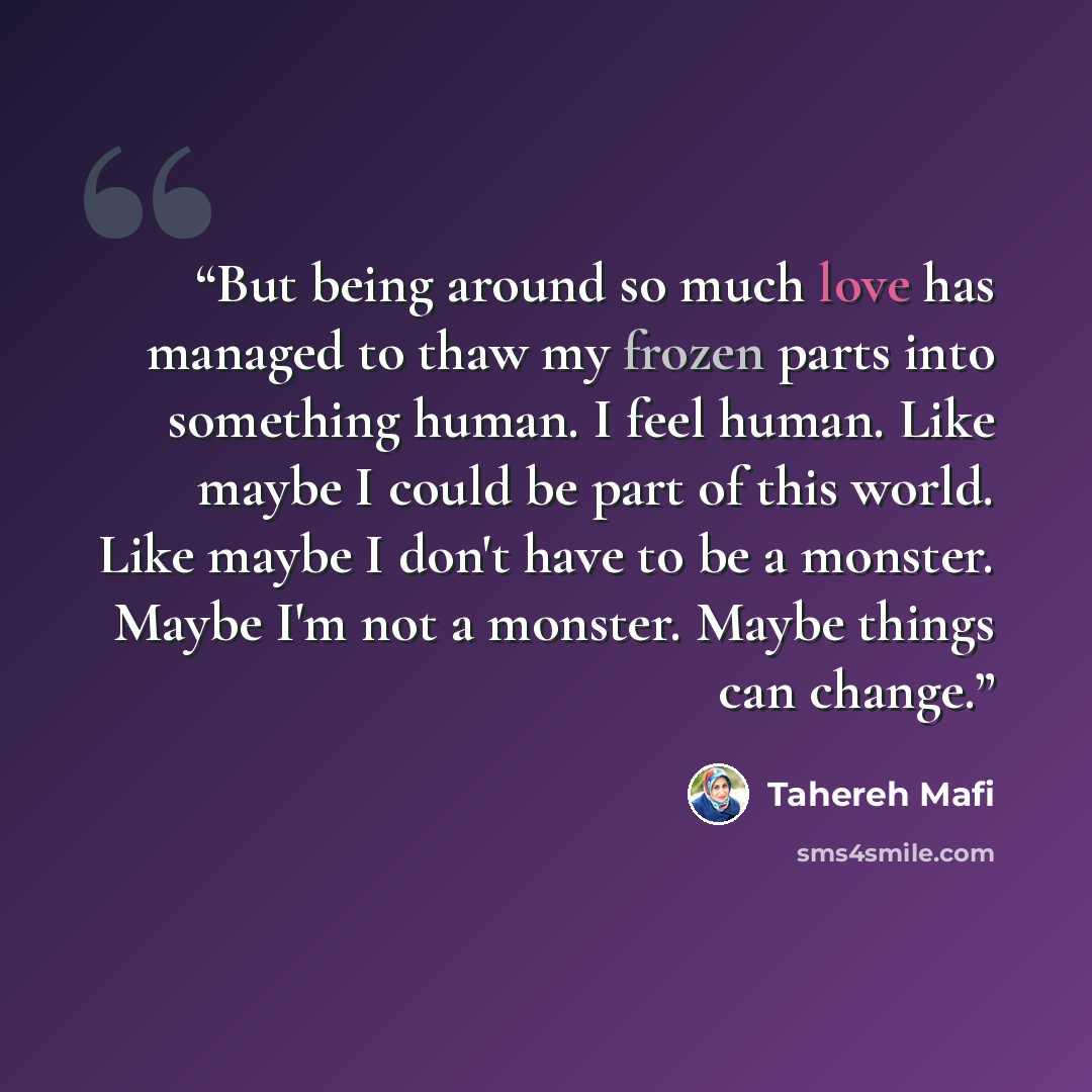 “But being around so much love has managed to thaw my frozen parts into something human. I feel human. Like maybe I could be part of this world. Like maybe I don't have to be a monster. Maybe I'm not a monster. Maybe things can change.” quote by Tahereh Mafi