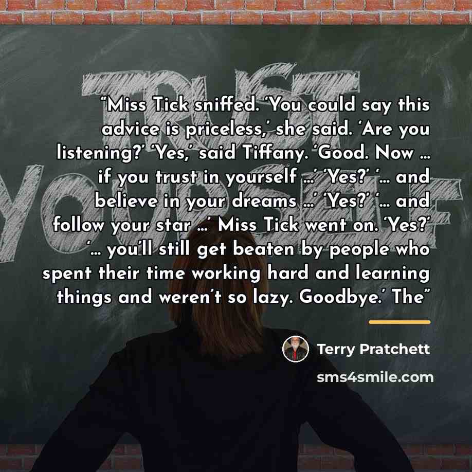 “Miss Tick sniffed. ‘You could say this advice is priceless,’ she said. ‘Are you listening?’ ‘Yes,’ said Tiffany. ‘Good. Now … if you trust in yourself …’ ‘Yes?’ ‘… and believe in your dreams …’ ‘Yes?’ ‘… and follow your star …’ Miss Tick went on. ‘Yes?’ ‘… you’ll still get beaten by people who…” quote by Terry Pratchett