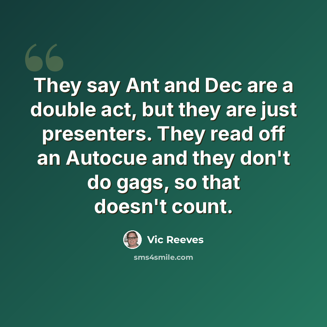 “They say Ant and Dec are a double act, but they are just presenters. They read off an Autocue and they don't do gags, so that doesn't count.” quote by Vic Reeves