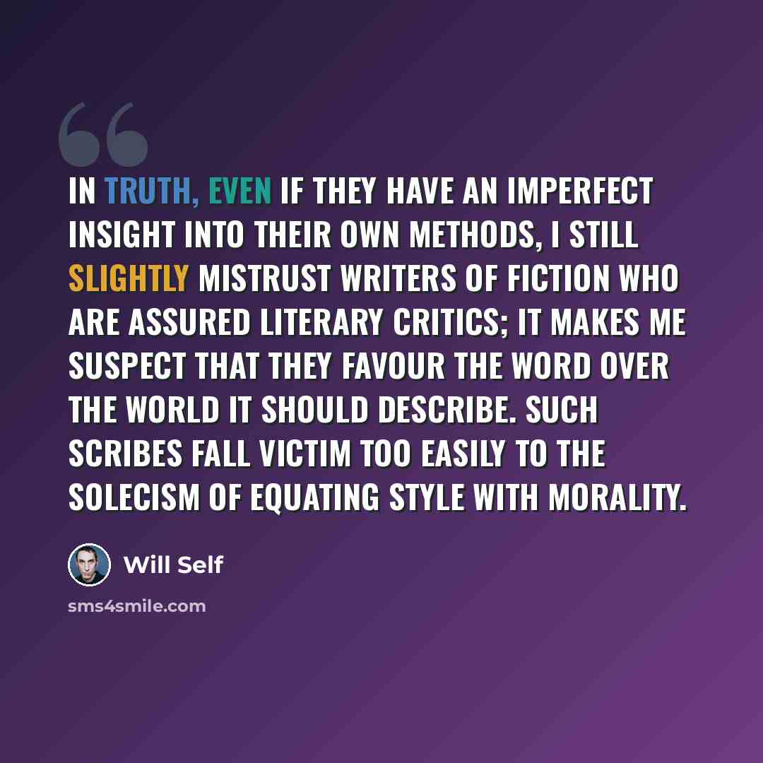 “In truth, even if they have an imperfect insight into their own methods, I still slightly mistrust writers of fiction who are assured literary critics; it makes me suspect that they favour the word over the world it should describe. Such scribes fall victim too easily to the solecism of equating…” quote by Will Self