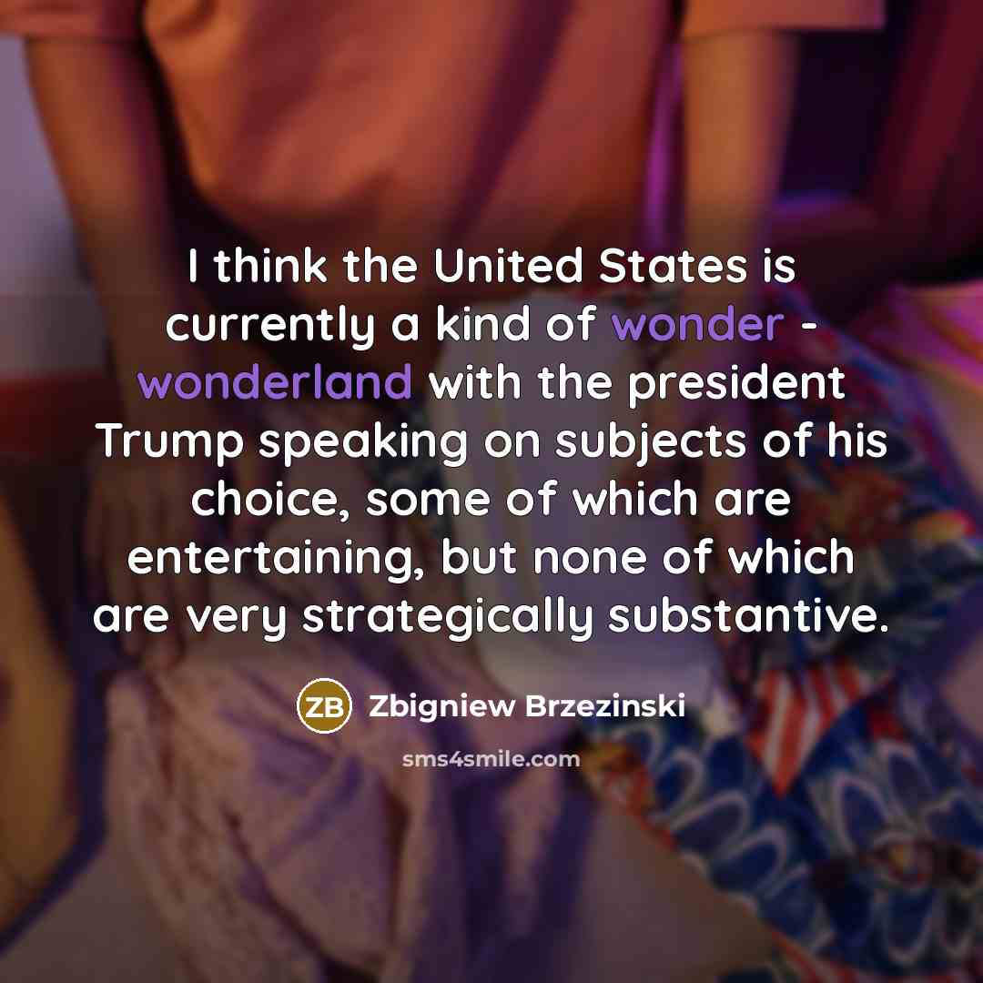 “I think the United States is currently a kind of wonder - wonderland with the president Trump speaking on subjects of his choice, some of which are entertaining, but none of which are very strategically substantive.” quote by Zbigniew Brzezinski