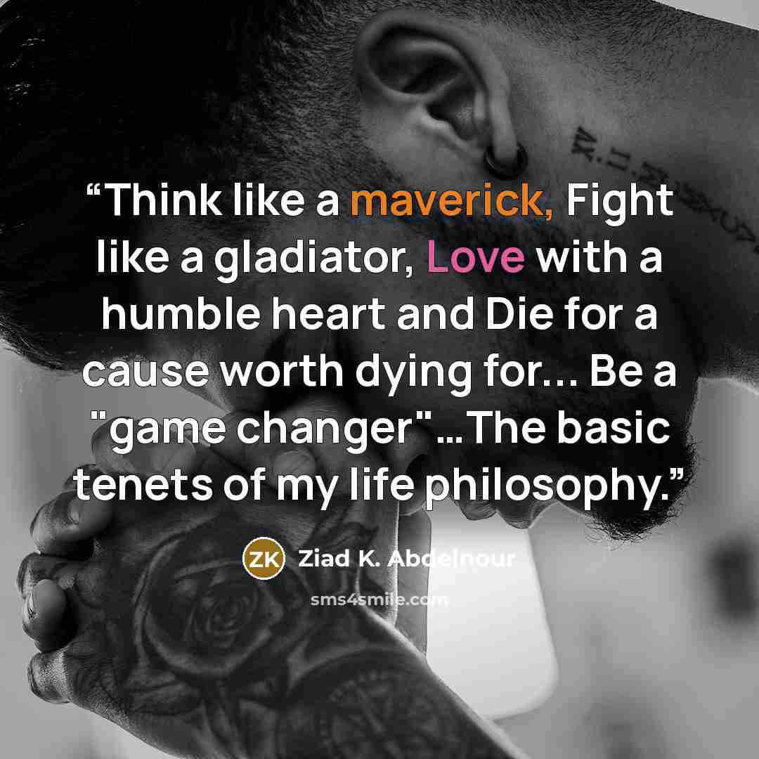 “Think like a maverick, Fight like a gladiator, Love with a humble heart and Die for a cause worth dying for... Be a "game changer"…The basic tenets of my life philosophy.” quote by Ziad K. Abdelnour