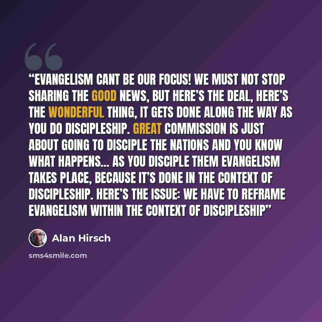 “Evangelism cant be our focus! We must not stop sharing the good news, but here’s the deal, here’s the wonderful thing, it gets done along the way as you do discipleship. Great commission is just about going to disciple the nations and you know what happens... as you disciple them evangelism takes…” quote by Alan Hirsch