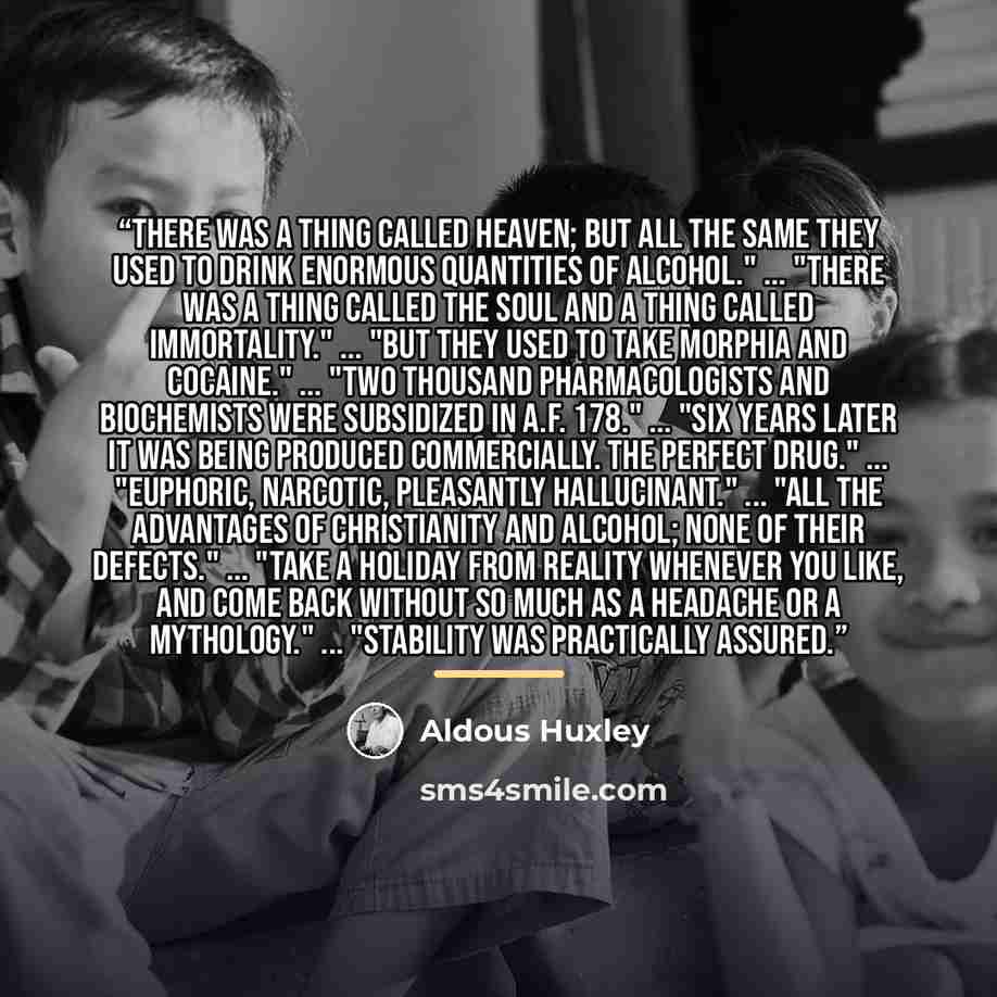 “There was a thing called Heaven; but all the same they used to drink enormous quantities of alcohol." ... "There was a thing called the soul and a thing called immortality." ... "But they used to take morphia and cocaine." ... "Two thousand pharmacologists and biochemists were subsidized in A.F…” quote by Aldous Huxley