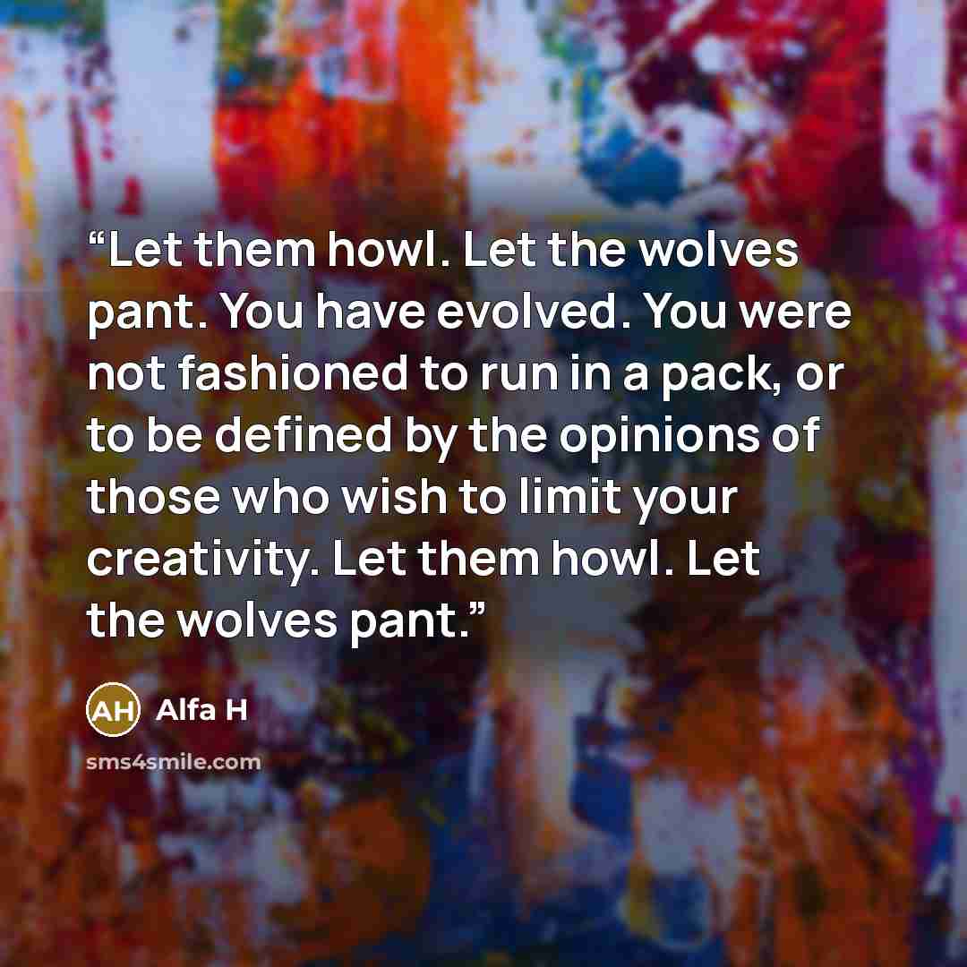 “Let them howl. Let the wolves pant. You have evolved. You were not fashioned to run in a pack, or to be defined by the opinions of those who wish to limit your creativity. Let them howl. Let the wolves pant.” quote by Alfa H