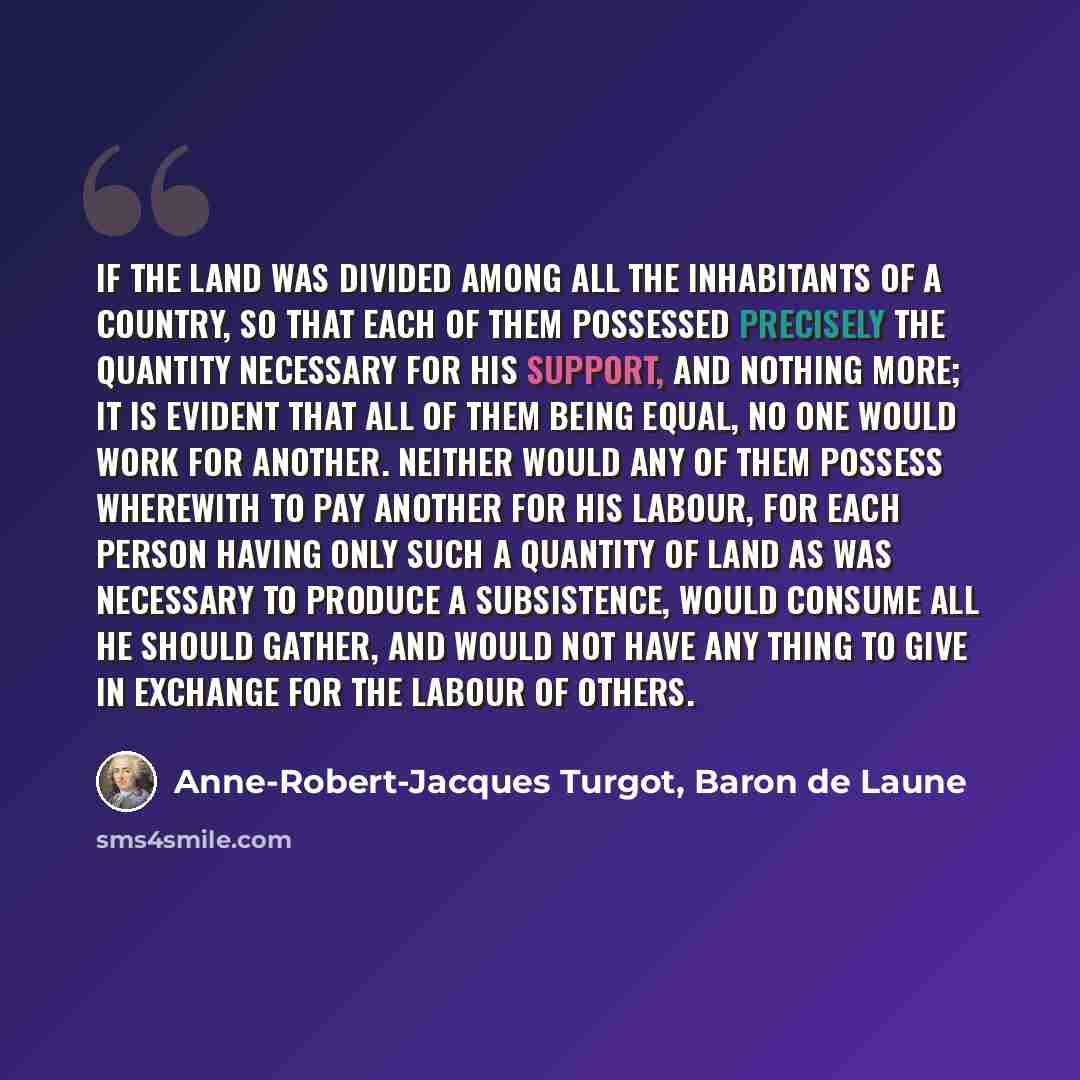 “If the land was divided among all the inhabitants of a country, so that each of them possessed precisely the quantity necessary for his support, and nothing more; it is evident that all of them being equal, no one would work for another. Neither would any of them possess wherewith to pay another…” quote by Anne-Robert-Jacques Turgot, Baron de Laune